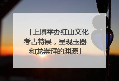 上博举办红山文化考古特展，呈现玉器和龙崇拜的渊源