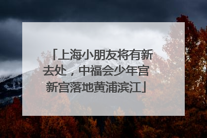 上海小朋友将有新去处，中福会少年宫新宫落地黄浦滨江