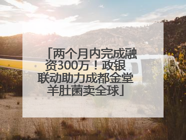 两个月内完成融资300万！政银联动助力成都金堂羊肚菌卖全球