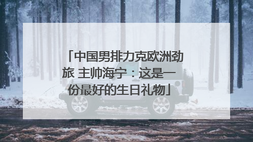 中国男排力克欧洲劲旅 主帅海宁：这是一份最好的生日礼物