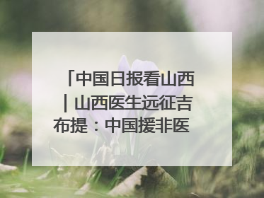 中国日报看山西｜山西医生远征吉布提：中国援非医疗队克服挑战救助非洲患者
