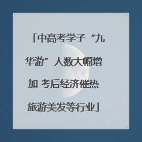 中高考学子“九华游”人数大幅增加 考后经济催热旅游美发等行业