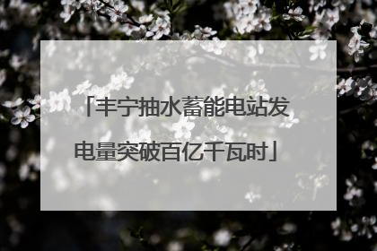 丰宁抽水蓄能电站发电量突破百亿千瓦时