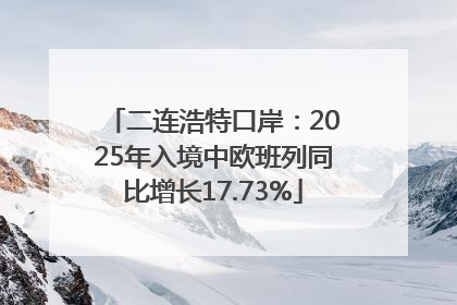 二连浩特口岸：2025年入境中欧班列同比增长17.73%