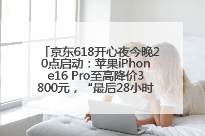 京东618开心夜今晚20点启动：苹果iPhone16 Pro至高降价3800元，“最后28小时”推出十二大补贴