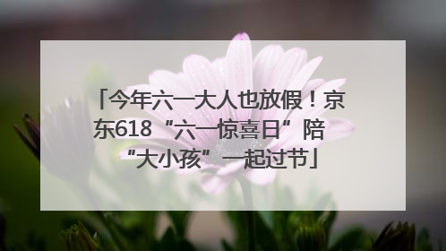 今年六一大人也放假！京东618“六一惊喜日”陪“大小孩”一起过节