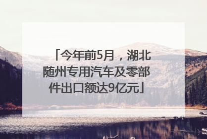 今年前5月，湖北随州专用汽车及零部件出口额达9亿元