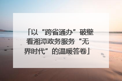 以“跨省通办”破壁 看湘潭政务服务“无界时代”的温暖答卷