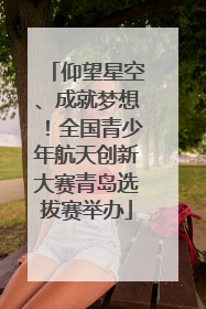 仰望星空、成就梦想！全国青少年航天创新大赛青岛选拔赛举办