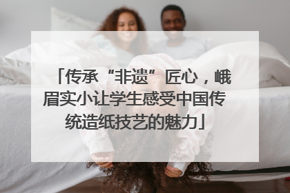传承“非遗”匠心，峨眉实小让学生感受中国传统造纸技艺的魅力
