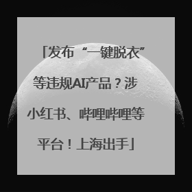 发布“一键脱衣”等违规AI产品？涉小红书、哔哩哔哩等平台！上海出手