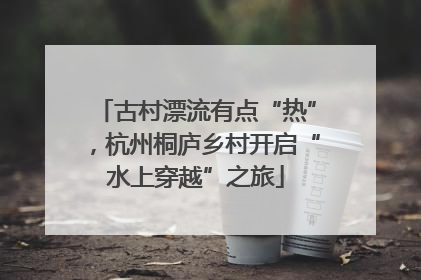 古村漂流有点“热”，杭州桐庐乡村开启“水上穿越”之旅