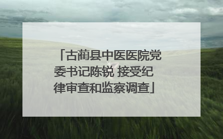 古蔺县中医医院党委书记陈锐 接受纪律审查和监察调查