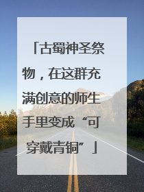 古蜀神圣祭物，在这群充满创意的师生手里变成“可穿戴青铜”