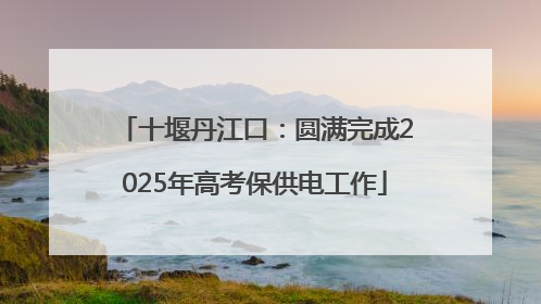 十堰丹江口：圆满完成2025年高考保供电工作