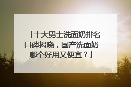 十大男士洗面奶排名口碑揭晓，国产洗面奶哪个好用又便宜？