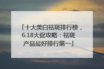 十大美白祛斑排行榜，6.18大促攻略：祛斑产品最好排行第一
