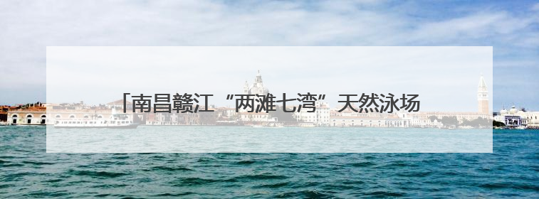 南昌赣江“两滩七湾”天然泳场即将开放 打造城市亲水新名片