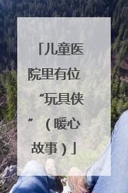 儿童医院里有位“玩具侠”（暖心故事）
