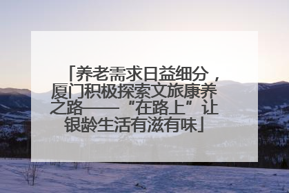 养老需求日益细分，厦门积极探索文旅康养之路——“在路上”让银龄生活有滋有味