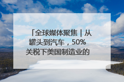 全球媒体聚焦｜从罐头到汽车，50%关税下美国制造业的“生死劫”