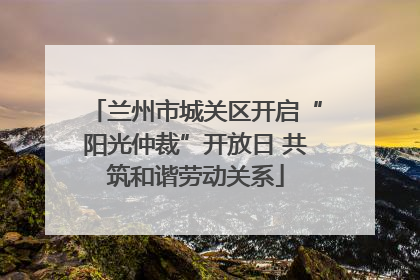 兰州市城关区开启“阳光仲裁”开放日 共筑和谐劳动关系