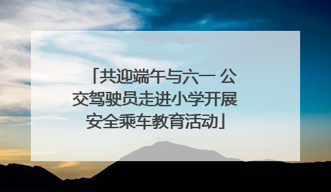 共迎端午与六一 公交驾驶员走进小学开展安全乘车教育活动
