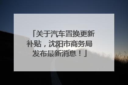 关于汽车置换更新补贴，沈阳市商务局发布最新消息！