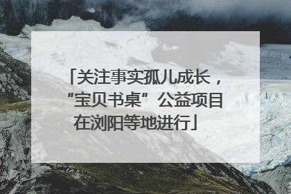 关注事实孤儿成长，“宝贝书桌”公益项目在浏阳等地进行