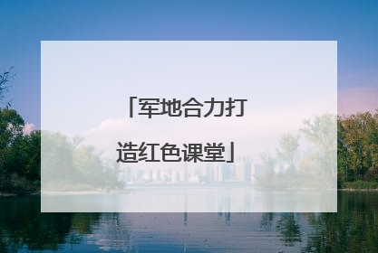 军地合力打造红色课堂