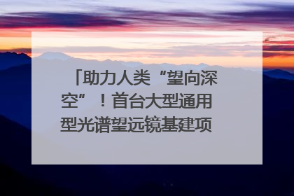 助力人类“望向深空”！首台大型通用型光谱望远镜基建项目破土动工