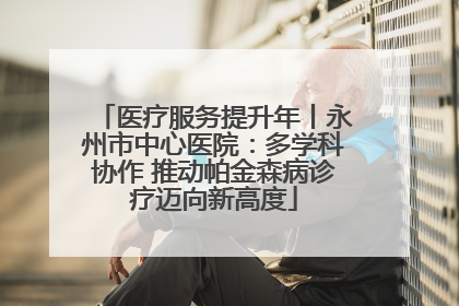 医疗服务提升年丨永州市中心医院：多学科协作 推动帕金森病诊疗迈向新高度