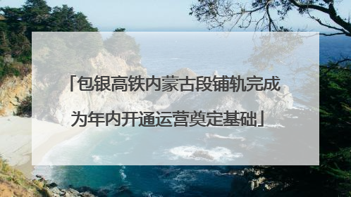 包银高铁内蒙古段铺轨完成 为年内开通运营奠定基础