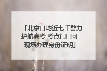 北京日均近七千警力护航高考 考点门口可现场办理身份证明