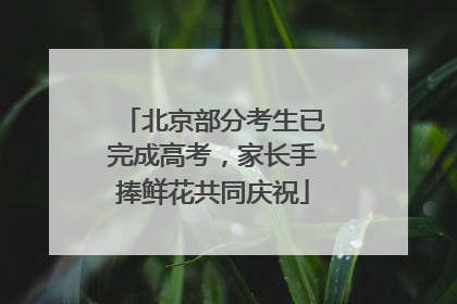 北京部分考生已完成高考，家长手捧鲜花共同庆祝