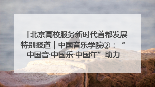 北京高校服务新时代首都发展特别报道｜中国音乐学院②：“中国音·中国乐·中国年”助力北京全国文化中心建设
