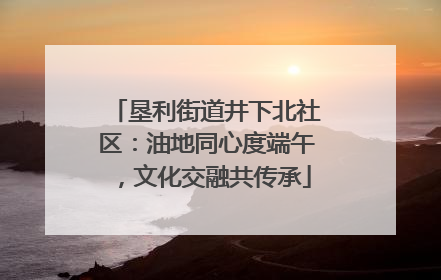 垦利街道井下北社区：油地同心度端午，文化交融共传承