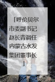 呼伦贝尔市委副书记赵长青调任内蒙古水发集团董事长
