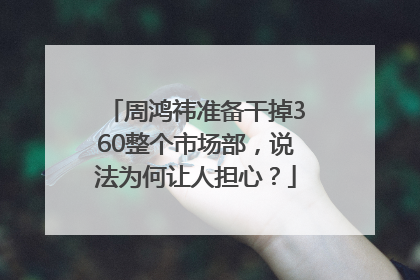 周鸿祎准备干掉360整个市场部，说法为何让人担心？