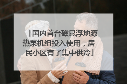 国内首台磁悬浮地源热泵机组投入使用，居民小区有了集中供冷