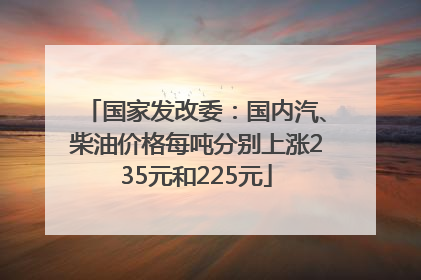 国家发改委：国内汽、柴油价格每吨分别上涨235元和225元