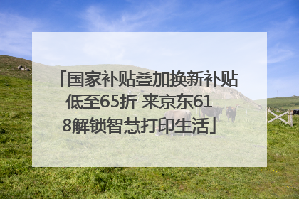 国家补贴叠加换新补贴低至65折 来京东618解锁智慧打印生活