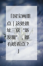 国宝画重点｜这处遗址三获“新发现”，都有啥看点？