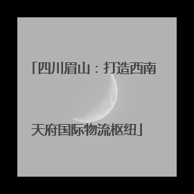 四川眉山：打造西南天府国际物流枢纽
