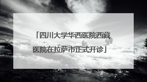 四川大学华西医院西藏医院在拉萨市正式开诊