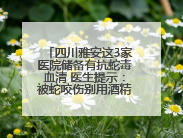 四川雅安这3家医院储备有抗蛇毒血清 医生提示：被蛇咬伤别用酒精冲洗伤口