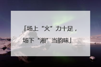 场上“火”力十足，场下“湘”当韵味