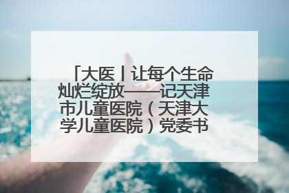 大医丨让每个生命灿烂绽放——记天津市儿童医院（天津大学儿童医院）党委书记、院长刘薇