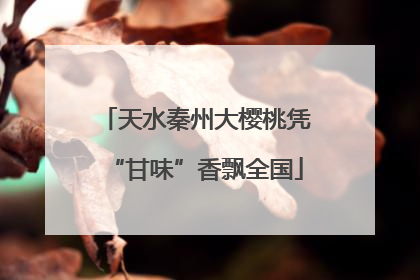 天水秦州大樱桃凭“甘味”香飘全国