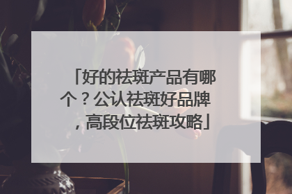 好的祛斑产品有哪个？公认祛斑好品牌，高段位祛斑攻略